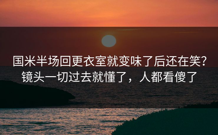 国米半场回更衣室就变味了后还在笑？镜头一切过去就懂了，人都看傻了