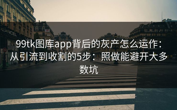 99tk图库app背后的灰产怎么运作：从引流到收割的5步：照做能避开大多数坑