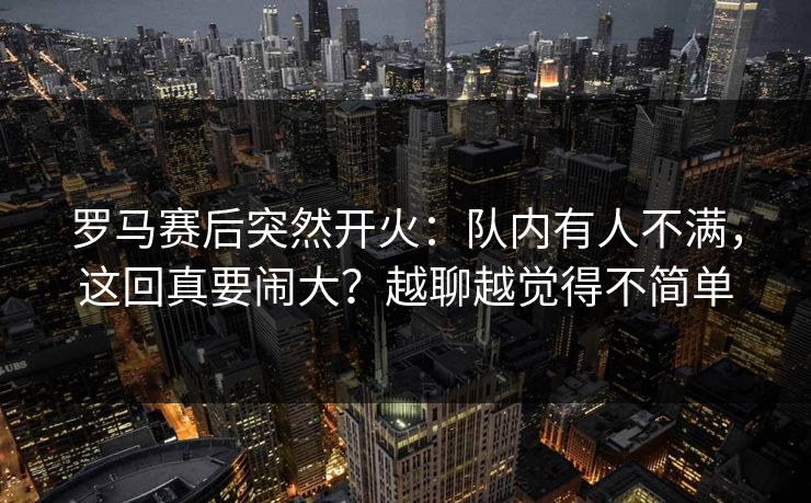 罗马赛后突然开火：队内有人不满，这回真要闹大？越聊越觉得不简单