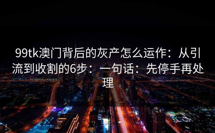 99tk澳门背后的灰产怎么运作：从引流到收割的6步：一句话：先停手再处理