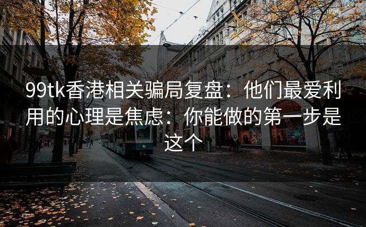 99tk香港相关骗局复盘：他们最爱利用的心理是焦虑：你能做的第一步是这个