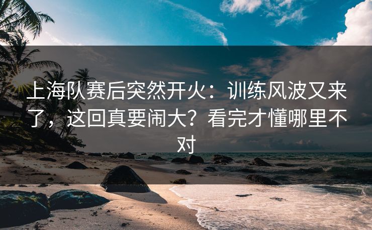 上海队赛后突然开火：训练风波又来了，这回真要闹大？看完才懂哪里不对