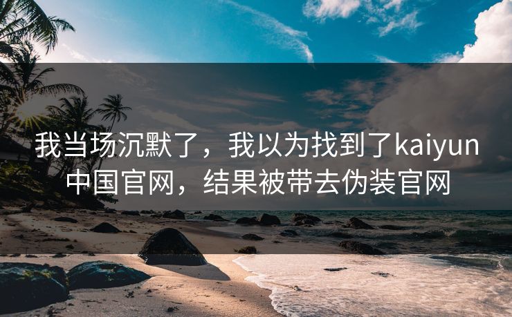我当场沉默了,我以为找到了kaiyun中国官网,结果被带去伪装官网 我当场沉默了,我以为找到了kaiyun中国官网,结果被带去伪装官网