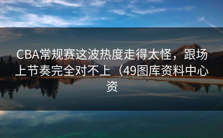 CBA常规赛这波热度走得太怪，跟场上节奏完全对不上（49图库资料中心资
