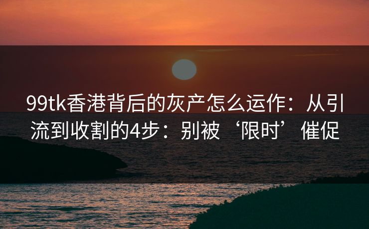 99tk香港背后的灰产怎么运作:从引流到收割的4步:别被‘限时’催促 99tk香港背后的灰产怎么运作:从引流到收割的4步:别被‘限时’催促