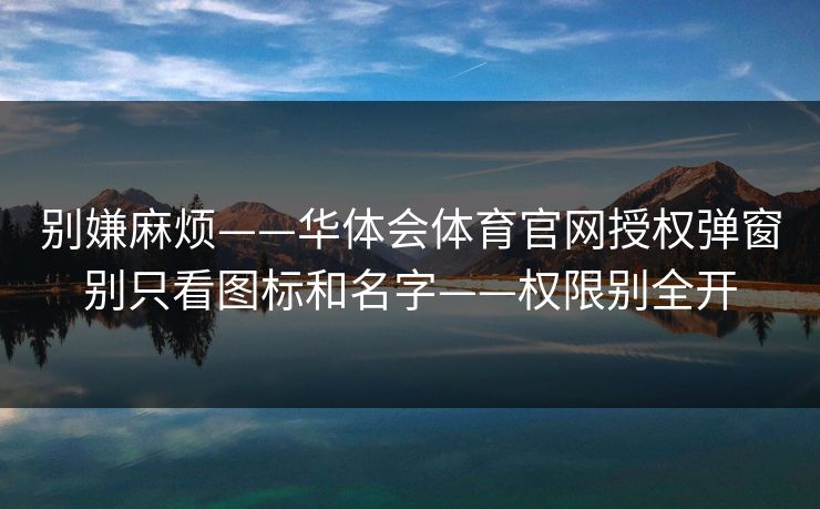 别嫌麻烦——华体会体育官网授权弹窗别只看图标和名字——权限别全开 别嫌麻烦——华体会体育官网授权弹窗别只看图标和名字——权限别全开